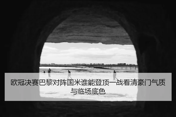 欧冠决赛巴黎对阵国米谁能登顶一战看清豪门气质与临场底色
