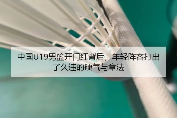 中国U19男篮开门红背后，年轻阵容打出了久违的硬气与章法